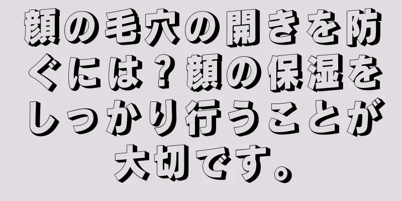 顔の毛穴の開きを防ぐには？顔の保湿をしっかり行うことが大切です。