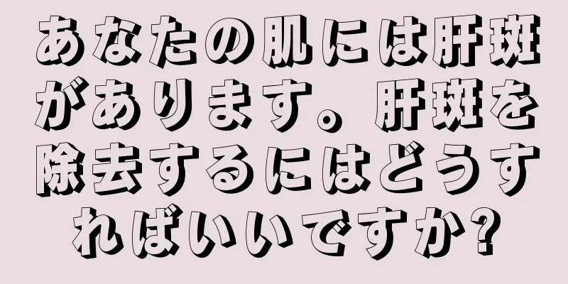 あなたの肌には肝斑があります。肝斑を除去するにはどうすればいいですか?