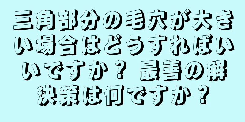 三角部分の毛穴が大きい場合はどうすればいいですか？ 最善の解決策は何ですか？