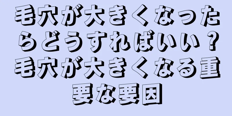 毛穴が大きくなったらどうすればいい？毛穴が大きくなる重要な要因