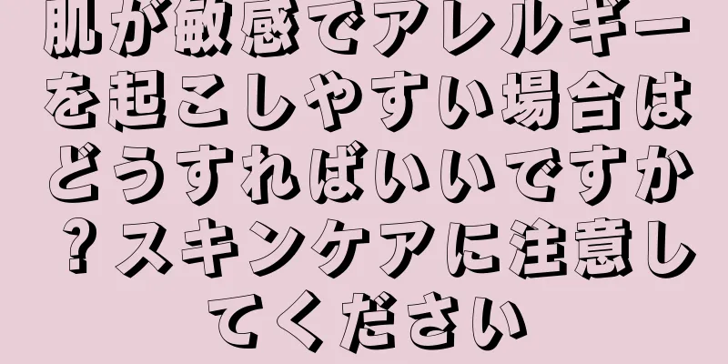 肌が敏感でアレルギーを起こしやすい場合はどうすればいいですか？スキンケアに注意してください