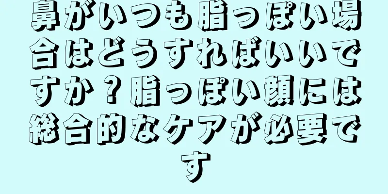 鼻がいつも脂っぽい場合はどうすればいいですか？脂っぽい顔には総合的なケアが必要です