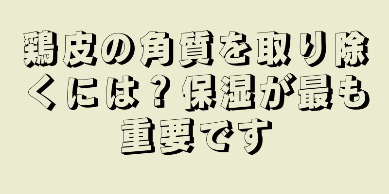 鶏皮の角質を取り除くには？保湿が最も重要です