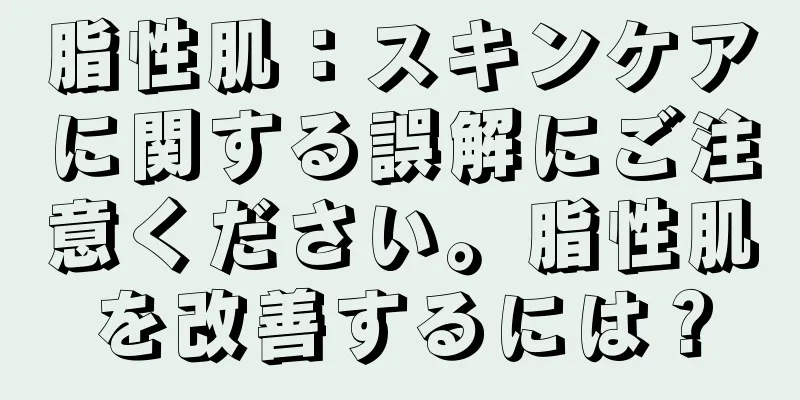 脂性肌：スキンケアに関する誤解にご注意ください。脂性肌を改善するには？