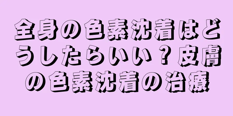 全身の色素沈着はどうしたらいい？皮膚の色素沈着の治療