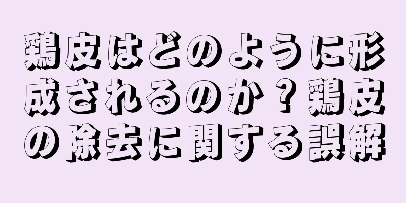 鶏皮はどのように形成されるのか？鶏皮の除去に関する誤解