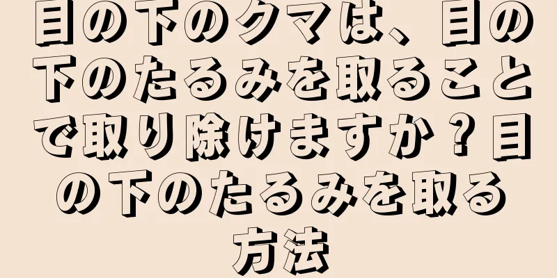 目の下のクマは、目の下のたるみを取ることで取り除けますか？目の下のたるみを取る方法