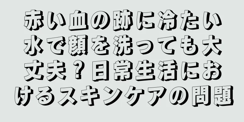 赤い血の跡に冷たい水で顔を洗っても大丈夫？日常生活におけるスキンケアの問題