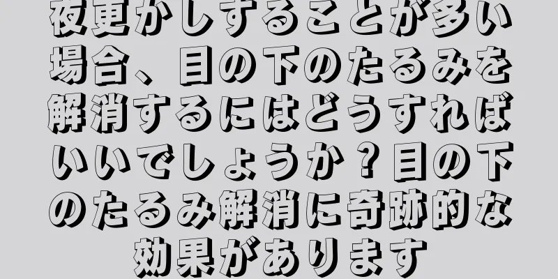 夜更かしすることが多い場合、目の下のたるみを解消するにはどうすればいいでしょうか？目の下のたるみ解消に奇跡的な効果があります