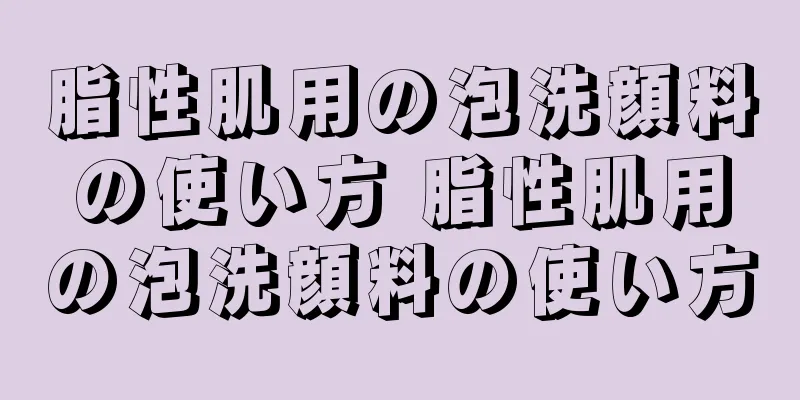 脂性肌用の泡洗顔料の使い方 脂性肌用の泡洗顔料の使い方