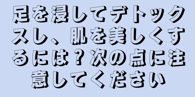 足を浸してデトックスし、肌を美しくするには？次の点に注意してください