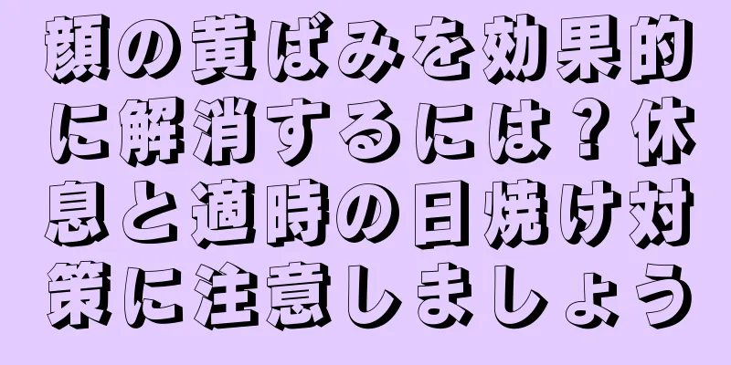 顔の黄ばみを効果的に解消するには？休息と適時の日焼け対策に注意しましょう