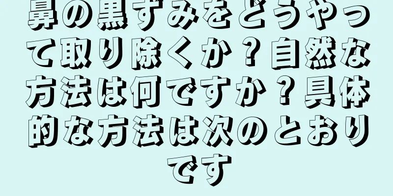 鼻の黒ずみをどうやって取り除くか？自然な方法は何ですか？具体的な方法は次のとおりです