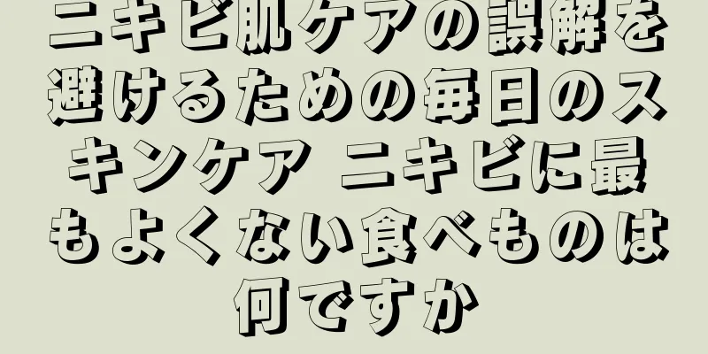 ニキビ肌ケアの誤解を避けるための毎日のスキンケア ニキビに最もよくない食べものは何ですか