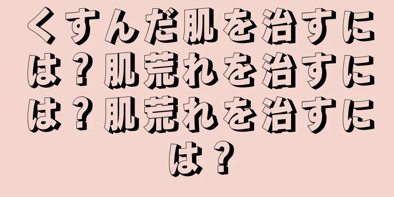 くすんだ肌を治すには？肌荒れを治すには？肌荒れを治すには？