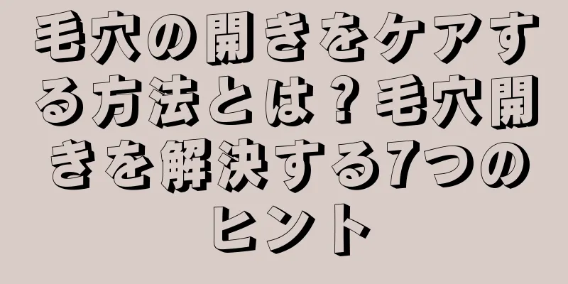 毛穴の開きをケアする方法とは？毛穴開きを解決する7つのヒント