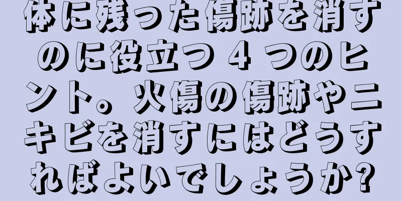 体に残った傷跡を消すのに役立つ 4 つのヒント。火傷の傷跡やニキビを消すにはどうすればよいでしょうか?