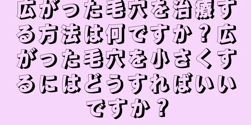 広がった毛穴を治療する方法は何ですか？広がった毛穴を小さくするにはどうすればいいですか？