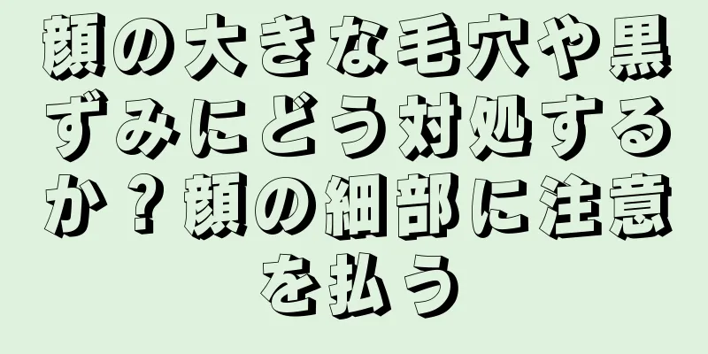 顔の大きな毛穴や黒ずみにどう対処するか？顔の細部に注意を払う