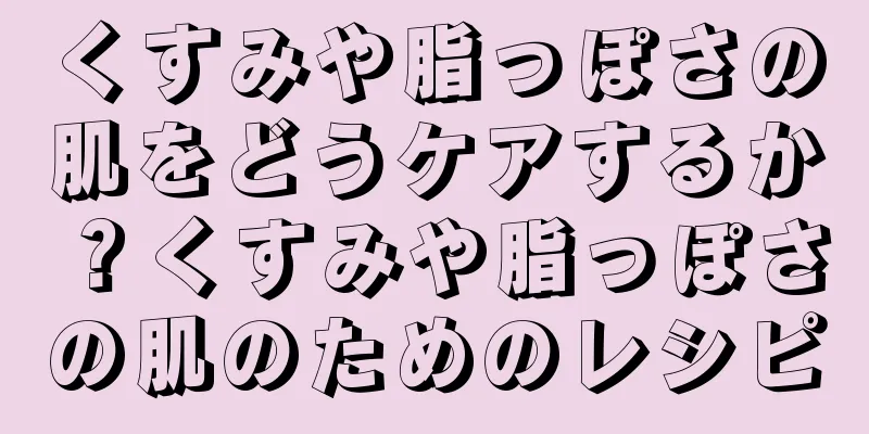 くすみや脂っぽさの肌をどうケアするか？くすみや脂っぽさの肌のためのレシピ