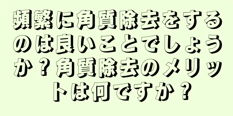 頻繁に角質除去をするのは良いことでしょうか？角質除去のメリットは何ですか？