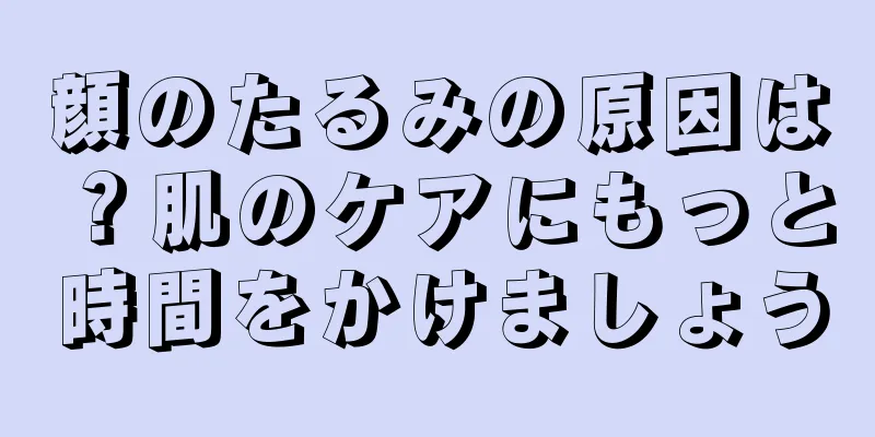 顔のたるみの原因は？肌のケアにもっと時間をかけましょう