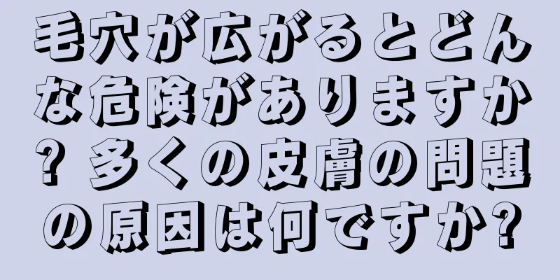 毛穴が広がるとどんな危険がありますか? 多くの皮膚の問題の原因は何ですか?