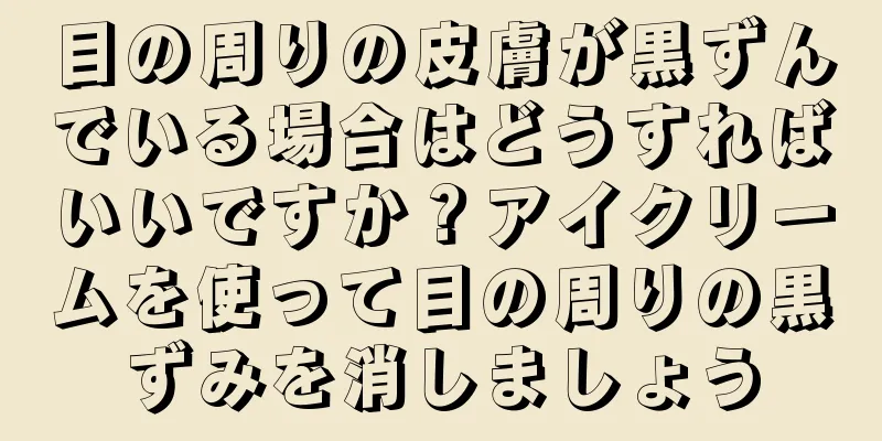 目の周りの皮膚が黒ずんでいる場合はどうすればいいですか？アイクリームを使って目の周りの黒ずみを消しましょう