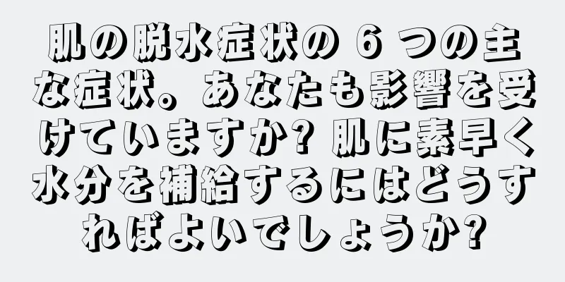 肌の脱水症状の 6 つの主な症状。あなたも影響を受けていますか? 肌に素早く水分を補給するにはどうすればよいでしょうか?