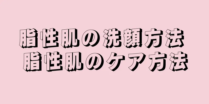 脂性肌の洗顔方法 脂性肌のケア方法