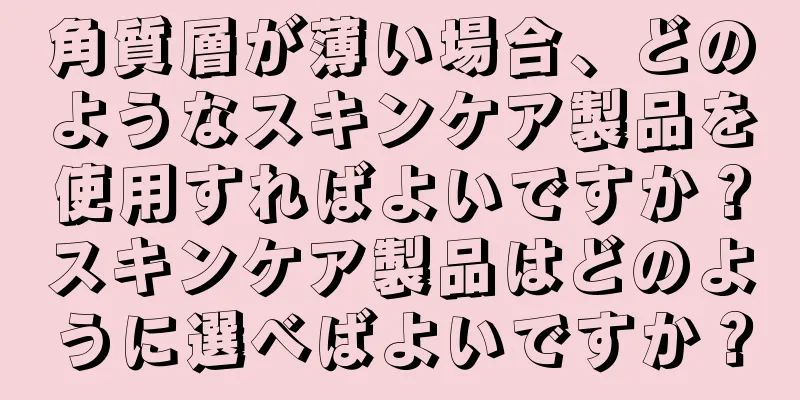 角質層が薄い場合、どのようなスキンケア製品を使用すればよいですか？スキンケア製品はどのように選べばよいですか？