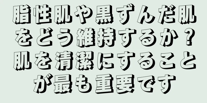 脂性肌や黒ずんだ肌をどう維持するか？肌を清潔にすることが最も重要です