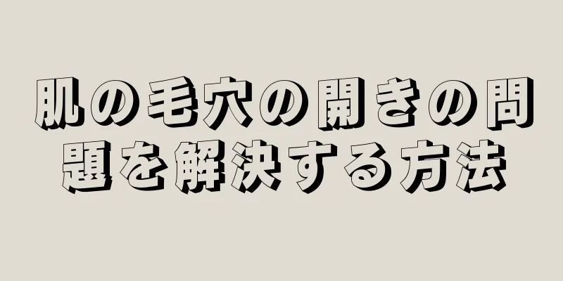 肌の毛穴の開きの問題を解決する方法