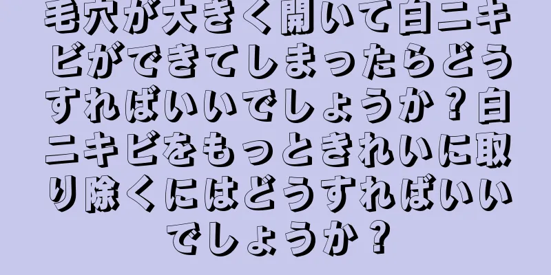 毛穴が大きく開いて白ニキビができてしまったらどうすればいいでしょうか？白ニキビをもっときれいに取り除くにはどうすればいいでしょうか？