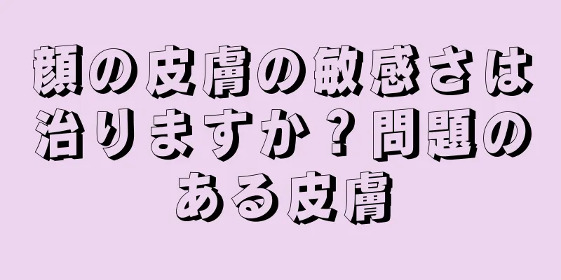 顔の皮膚の敏感さは治りますか？問題のある皮膚