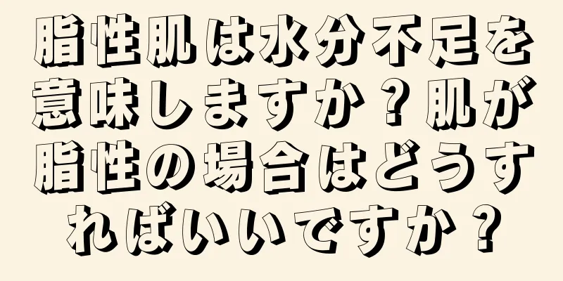 脂性肌は水分不足を意味しますか？肌が脂性の場合はどうすればいいですか？