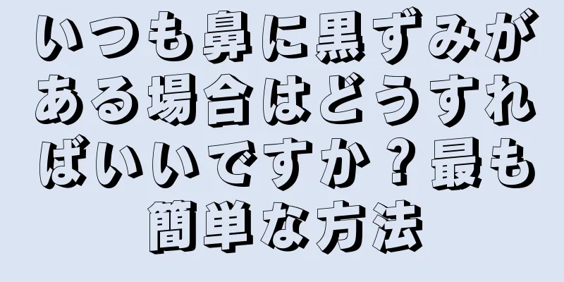 いつも鼻に黒ずみがある場合はどうすればいいですか？最も簡単な方法