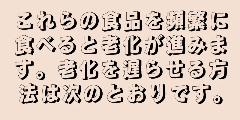 これらの食品を頻繁に食べると老化が進みます。老化を遅らせる方法は次のとおりです。