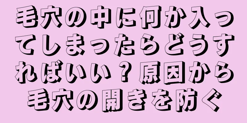 毛穴の中に何か入ってしまったらどうすればいい？原因から毛穴の開きを防ぐ