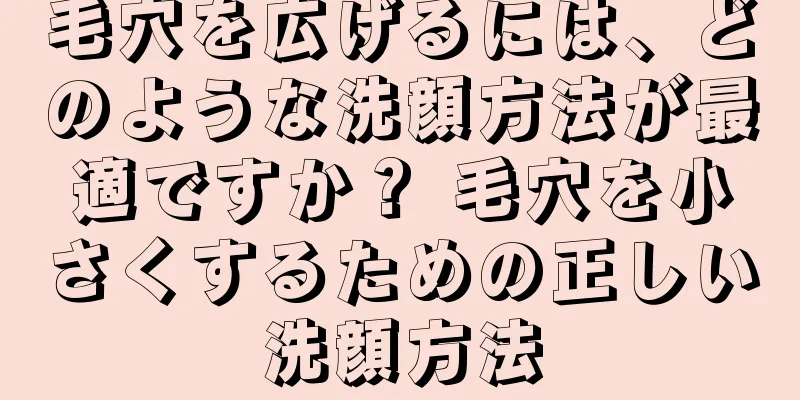 毛穴を広げるには、どのような洗顔方法が最適ですか？ 毛穴を小さくするための正しい洗顔方法