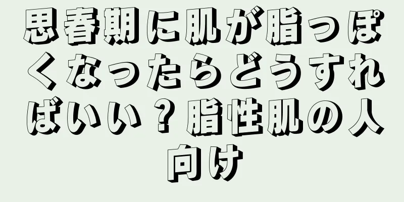 思春期に肌が脂っぽくなったらどうすればいい？脂性肌の人向け