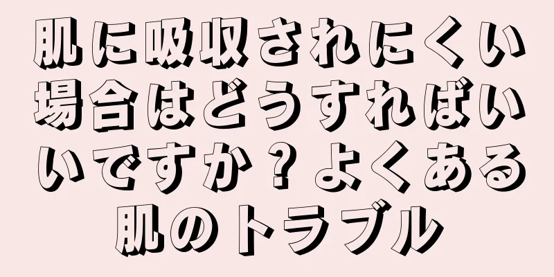 肌に吸収されにくい場合はどうすればいいですか？よくある肌のトラブル