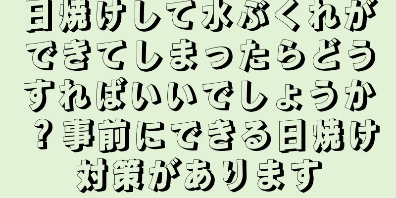 日焼けして水ぶくれができてしまったらどうすればいいでしょうか？事前にできる日焼け対策があります