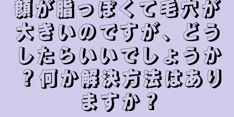 顔が脂っぽくて毛穴が大きいのですが、どうしたらいいでしょうか？何か解決方法はありますか？