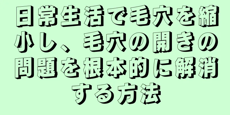 日常生活で毛穴を縮小し、毛穴の開きの問題を根本的に解消する方法