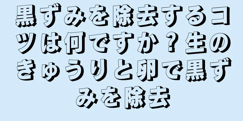 黒ずみを除去するコツは何ですか？生のきゅうりと卵で黒ずみを除去