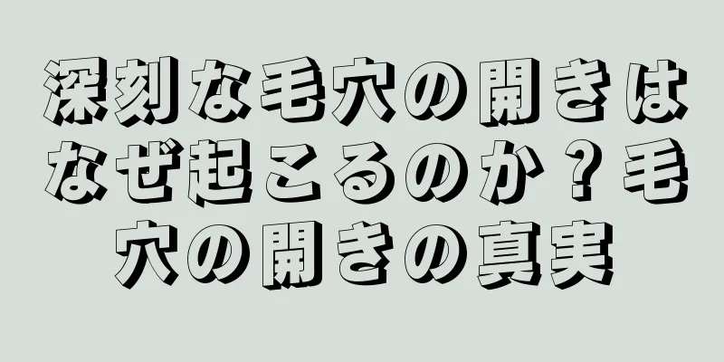 深刻な毛穴の開きはなぜ起こるのか？毛穴の開きの真実