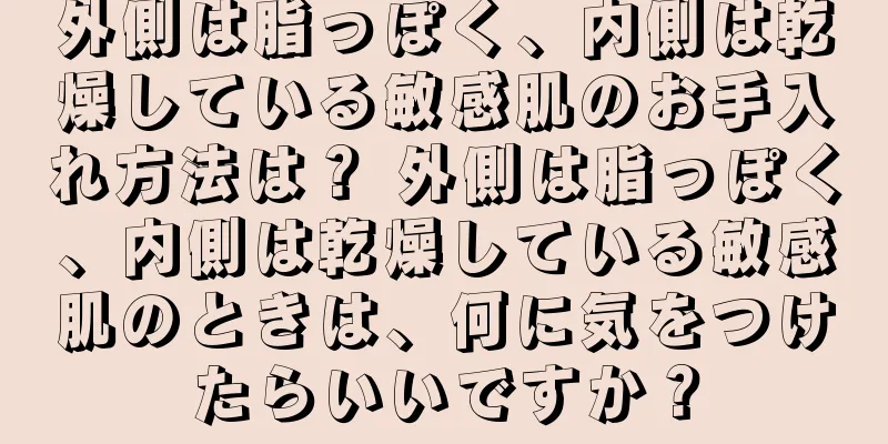 外側は脂っぽく、内側は乾燥している敏感肌のお手入れ方法は？ 外側は脂っぽく、内側は乾燥している敏感肌のときは、何に気をつけたらいいですか？