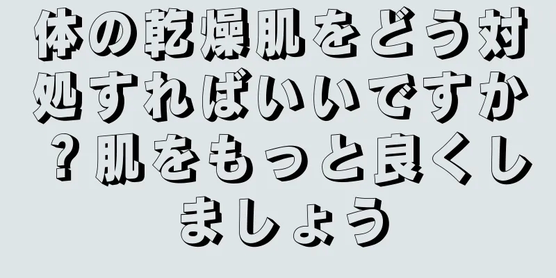 体の乾燥肌をどう対処すればいいですか？肌をもっと良くしましょう