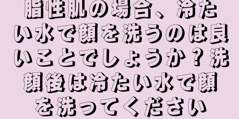 脂性肌の場合、冷たい水で顔を洗うのは良いことでしょうか？洗顔後は冷たい水で顔を洗ってください